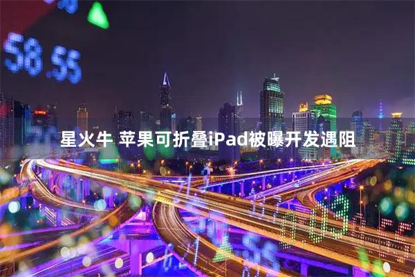 星火牛 苹果可折叠iPad被曝开发遇阻