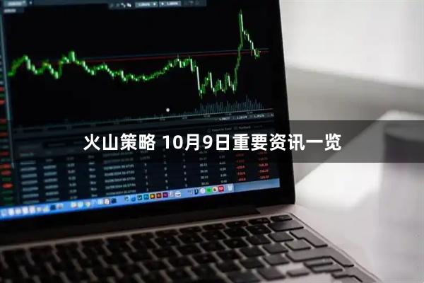 火山策略 10月9日重要资讯一览