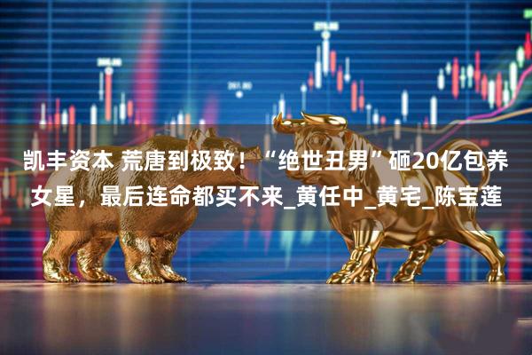 凯丰资本 荒唐到极致!“绝世丑男”砸20亿包养女星,最后连命都买不来_黄任中_黄宅_陈宝莲