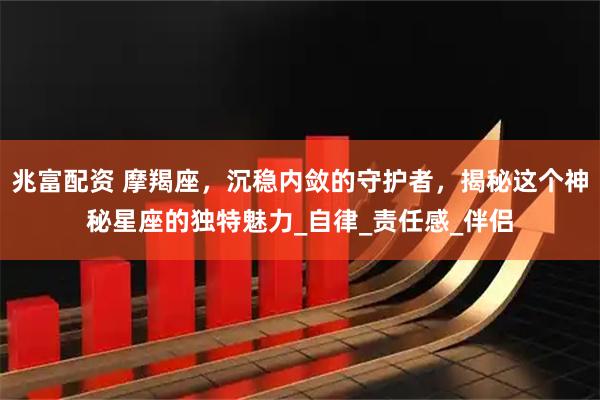 兆富配资 摩羯座,沉稳内敛的守护者,揭秘这个神秘星座的独特魅力_自律_责任感_伴侣
