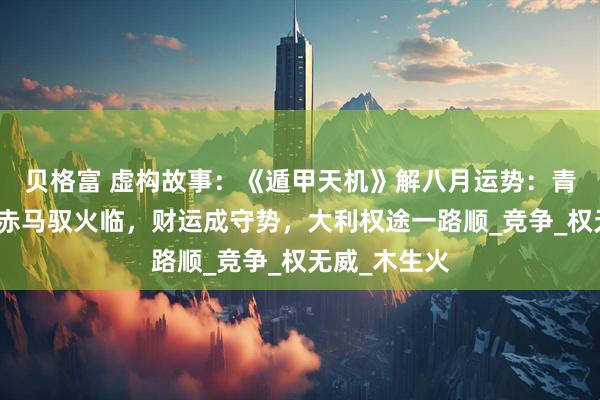 贝格富 虚构故事：《遁甲天机》解八月运势：青蛇木气消，赤马驭火临，财运成守势，大利权途一路顺_竞争_权无威_木生火