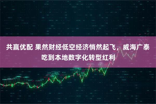 共赢优配 果然财经低空经济悄然起飞,威海广泰吃到本地数字化转型红利