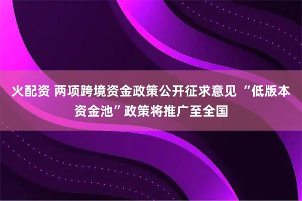 火配资 两项跨境资金政策公开征求意见 “低版本资金池”政策将推广至全国