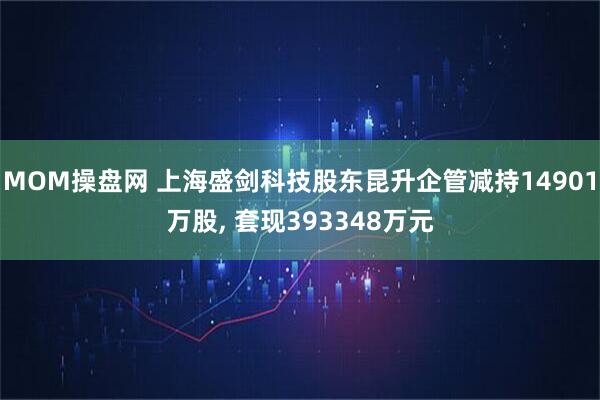 MOM操盘网 上海盛剑科技股东昆升企管减持14901万股, 套现393348万元