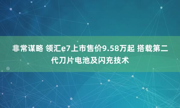 非常谋略 领汇e7上市售价9.58万起 搭载第二代刀片电池及闪充技术