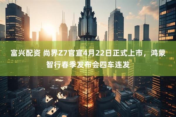 富兴配资 尚界Z7官宣4月22日正式上市，鸿蒙智行春季发布会四车连发