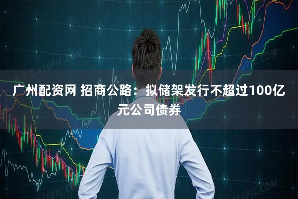 广州配资网 招商公路：拟储架发行不超过100亿元公司债券