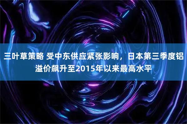 三叶草策略 受中东供应紧张影响,日本第三季度铝溢价飙升至2015年以来最高水平