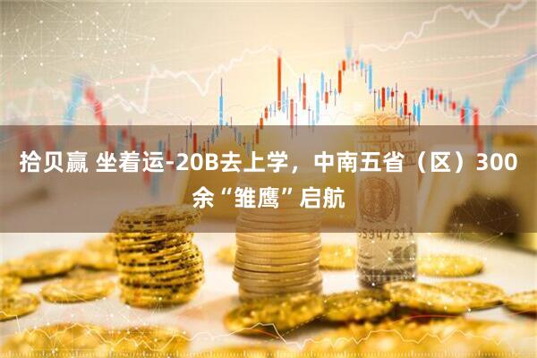 拾贝赢 坐着运-20B去上学，中南五省（区）300余“雏鹰”启航