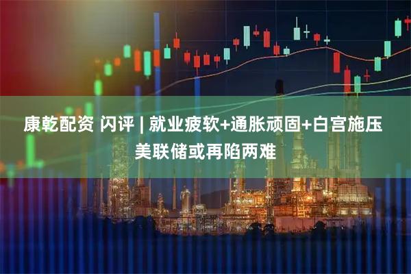 康乾配资 闪评 | 就业疲软+通胀顽固+白宫施压 美联储或再陷两难