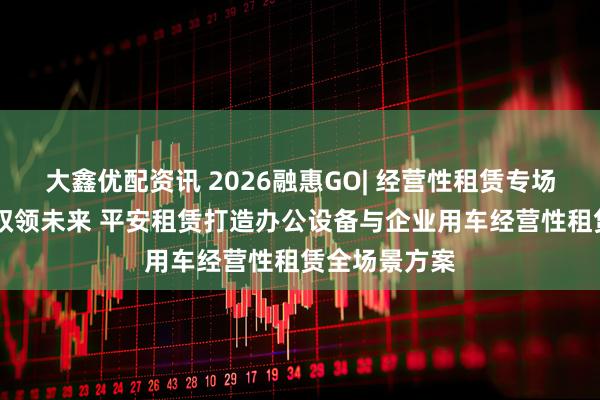 大鑫优配资讯 2026融惠GO| 经营性租赁专场 智联办公,驭领未来 平安租赁打造办公设备与企业用车经营性租赁全场景方案