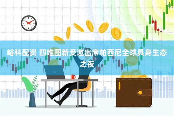 峪科配资 四维图新受邀出席帕西尼全球具身生态之夜