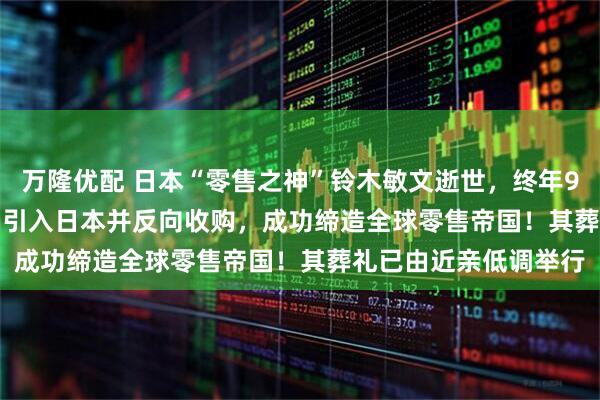 万隆优配 日本“零售之神”铃木敏文逝世，终年93岁！他将7-Eleven引入日本并反向收购，成功缔造全球零售帝国！其葬礼已由近亲低调举行